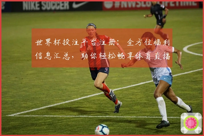 世界杯投注平台注册：全方位福利信息汇总，助你轻松畅享体育直播体验